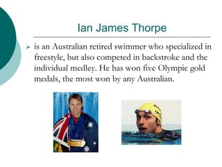 Ian James Thorpe
 is an Australian retired swimmer who specialized in
freestyle, but also competed in backstroke and the
individual medley. He has won five Olympic gold
medals, the most won by any Australian.
 