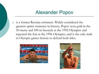 Alexander Popov
 is a former Russian swimmer. Widely considered the
greatest sprint swimmer in history, Popov won gold in the
50-metre and 100 m freestyle at the 1992 Olympics and
repeated the feat at the 1996 Olympics, and is the only male
in Olympic games history to defend both titles.
 