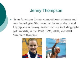 Jenny Thompson
 is an American former competition swimmer and
anesthesiologist. She is one of the most decorated
Olympians in history: twelve medals, including eight
gold medals, in the 1992, 1996, 2000, and 2004
Summer Olympics.
 