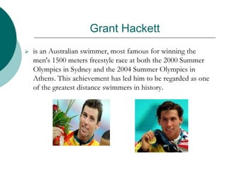 Grant Hackett
 is an Australian swimmer, most famous for winning the
men's 1500 meters freestyle race at both the 2000 Summer
Olympics in Sydney and the 2004 Summer Olympics in
Athens. This achievement has led him to be regarded as one
of the greatest distance swimmers in history.
 