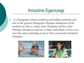 Krisztina Egerszegi
 is a Hungarian former world record holding swimmer and
one of the greatest Hungarian Olympic champions of the
modern era. She is a three-time Olympian and five time
Olympic champion; and one of three individuals to have ever
won the same swimming event at three consecutive Summer
Olympics.
 