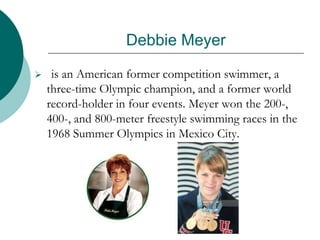 Debbie Meyer
 is an American former competition swimmer, a
three-time Olympic champion, and a former world
record-holder in four events. Meyer won the 200-,
400-, and 800-meter freestyle swimming races in the
1968 Summer Olympics in Mexico City.
 