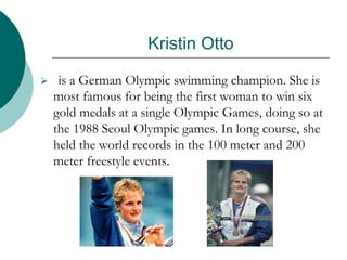 Kristin Otto
 is a German Olympic swimming champion. She is
most famous for being the first woman to win six
gold medals at a single Olympic Games, doing so at
the 1988 Seoul Olympic games. In long course, she
held the world records in the 100 meter and 200
meter freestyle events.
 