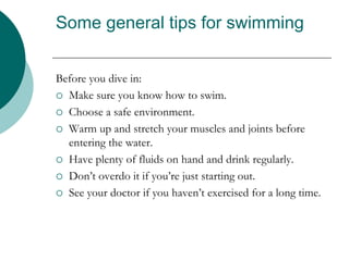 Some general tips for swimming
Before you dive in:
 Make sure you know how to swim.
 Choose a safe environment.
 Warm up and stretch your muscles and joints before
entering the water.
 Have plenty of fluids on hand and drink regularly.
 Don’t overdo it if you’re just starting out.
 See your doctor if you haven’t exercised for a long time.
 