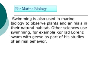 Swimming is also used in marine
biology to observe plants and animals in
their natural habitat. Other sciences use
swimming, for example Konrad Lorenz
swam with geese as part of his studies
of animal behavior.
For Marine Biology
 