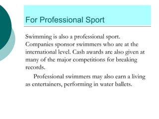For Professional Sport
Swimming is also a professional sport.
Companies sponsor swimmers who are at the
international level. Cash awards are also given at
many of the major competitions for breaking
records.
Professional swimmers may also earn a living
as entertainers, performing in water ballets.
 