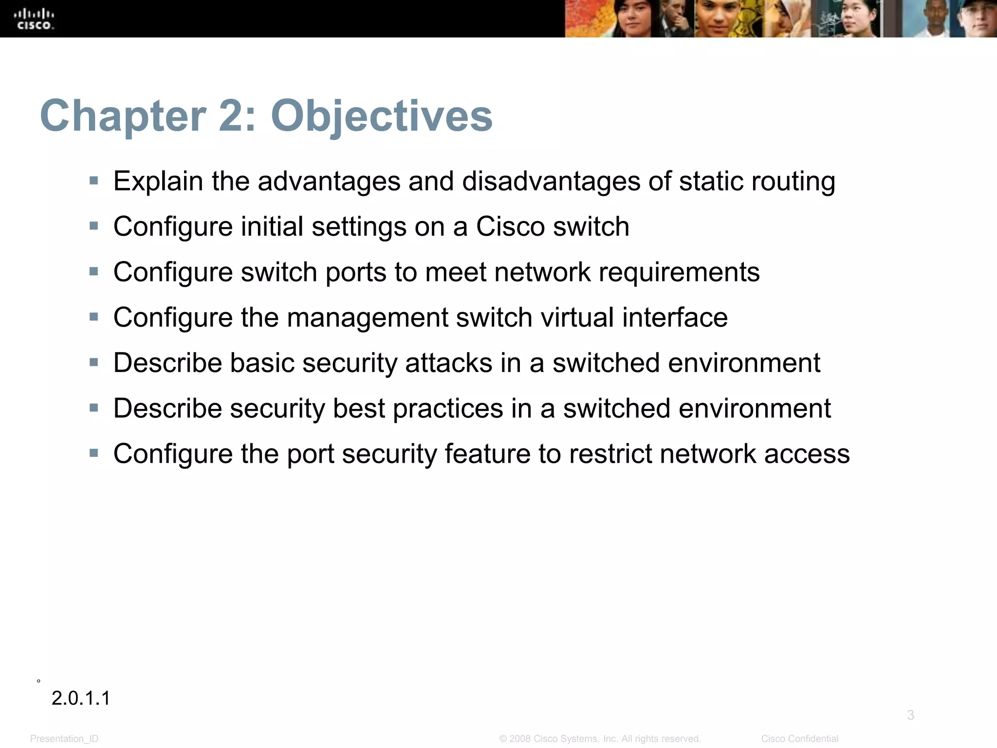 Presentation_ID
3
© 2008 Cisco Systems, Inc. All rights reserved. Cisco Confidential
Chapter 2: Objectives
 Explain the advantages and disadvantages of static routing
 Configure initial settings on a Cisco switch
 Configure switch ports to meet network requirements
 Configure the management switch virtual interface
 Describe basic security attacks in a switched environment
 Describe security best practices in a switched environment
 Configure the port security feature to restrict network access
2.0.1.1
 