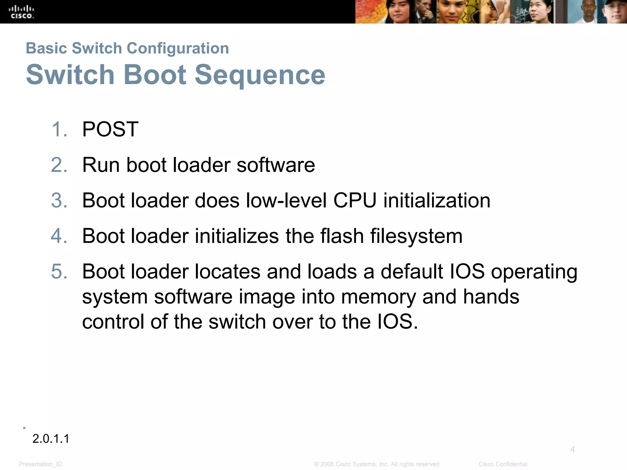 Presentation_ID
4
© 2008 Cisco Systems, Inc. All rights reserved. Cisco Confidential
Basic Switch Configuration
Switch Boot Sequence
1. POST
2. Run boot loader software
3. Boot loader does low-level CPU initialization
4. Boot loader initializes the flash filesystem
5. Boot loader locates and loads a default IOS operating
system software image into memory and hands
control of the switch over to the IOS.
2.0.1.1
 