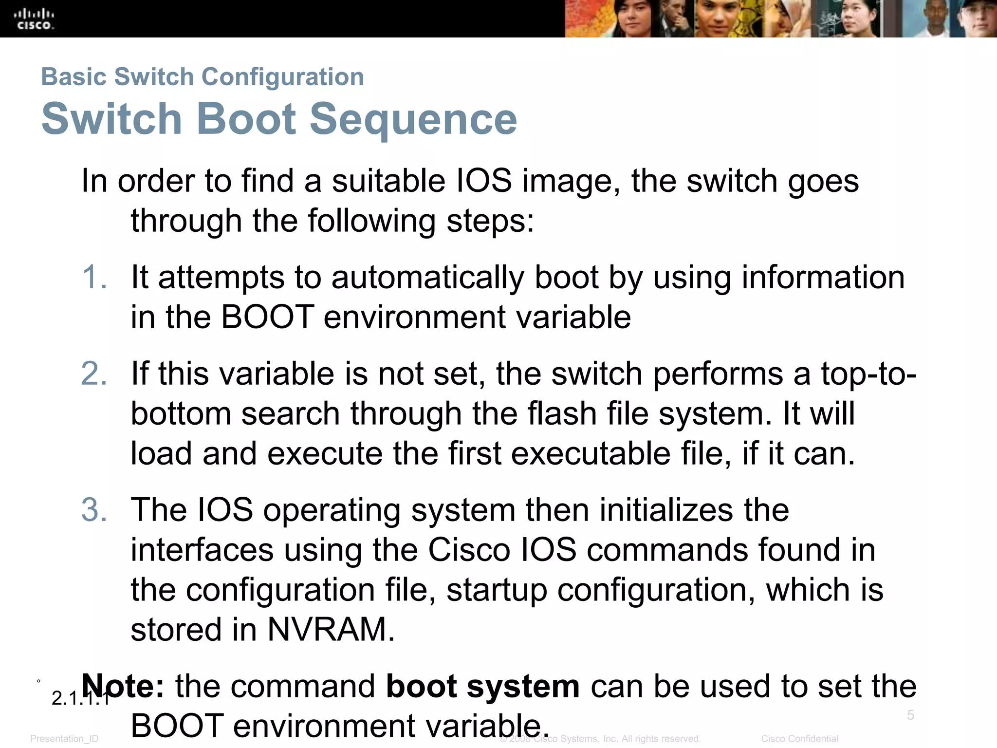 Presentation_ID
5
© 2008 Cisco Systems, Inc. All rights reserved. Cisco Confidential
Basic Switch Configuration
Switch Boot Sequence
In order to find a suitable IOS image, the switch goes
through the following steps:
1. It attempts to automatically boot by using information
in the BOOT environment variable
2. If this variable is not set, the switch performs a top-to-
bottom search through the flash file system. It will
load and execute the first executable file, if it can.
3. The IOS operating system then initializes the
interfaces using the Cisco IOS commands found in
the configuration file, startup configuration, which is
stored in NVRAM.
Note: the command boot system can be used to set the
BOOT environment variable.
2.1.1.1
 