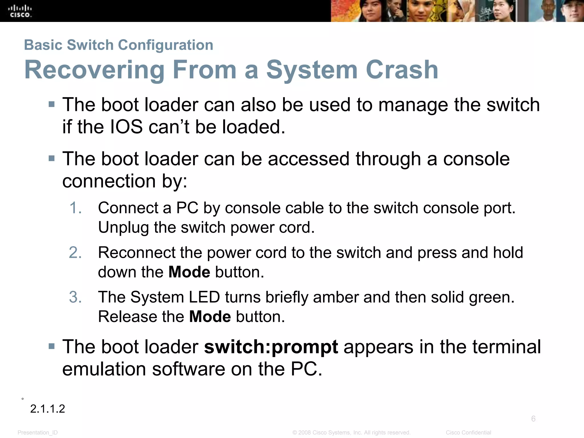 Presentation_ID
6
© 2008 Cisco Systems, Inc. All rights reserved. Cisco Confidential
Basic Switch Configuration
Recovering From a System Crash
 The boot loader can also be used to manage the switch
if the IOS can’t be loaded.
 The boot loader can be accessed through a console
connection by:
1. Connect a PC by console cable to the switch console port.
Unplug the switch power cord.
2. Reconnect the power cord to the switch and press and hold
down the Mode button.
3. The System LED turns briefly amber and then solid green.
Release the Mode button.
 The boot loader switch:prompt appears in the terminal
emulation software on the PC.
2.1.1.2
 