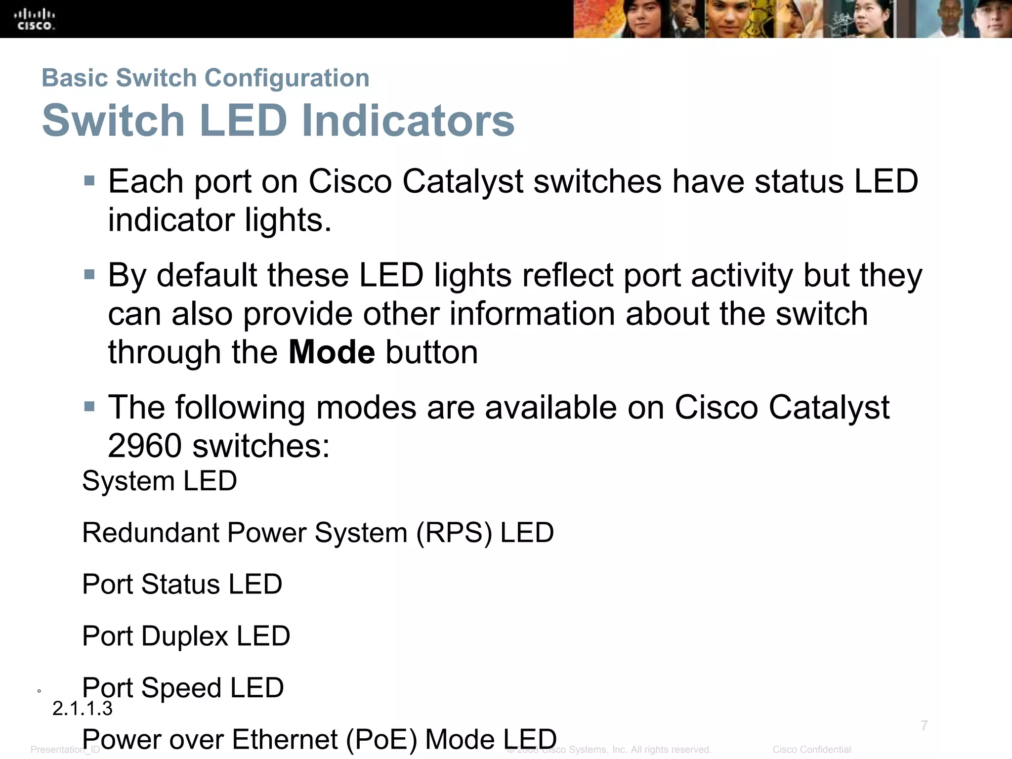 Presentation_ID
7
© 2008 Cisco Systems, Inc. All rights reserved. Cisco Confidential
Basic Switch Configuration
Switch LED Indicators
 Each port on Cisco Catalyst switches have status LED
indicator lights.
 By default these LED lights reflect port activity but they
can also provide other information about the switch
through the Mode button
 The following modes are available on Cisco Catalyst
2960 switches:
System LED
Redundant Power System (RPS) LED
Port Status LED
Port Duplex LED
Port Speed LED
Power over Ethernet (PoE) Mode LED
2.1.1.3
 