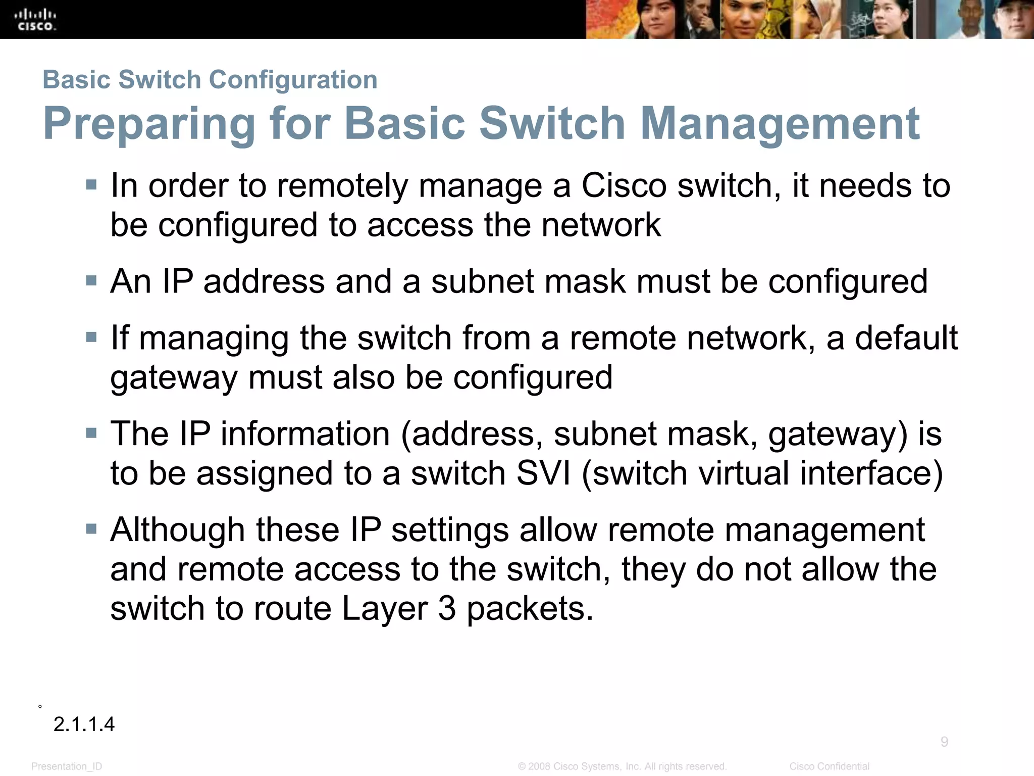 Presentation_ID
9
© 2008 Cisco Systems, Inc. All rights reserved. Cisco Confidential
Basic Switch Configuration
Preparing for Basic Switch Management
 In order to remotely manage a Cisco switch, it needs to
be configured to access the network
 An IP address and a subnet mask must be configured
 If managing the switch from a remote network, a default
gateway must also be configured
 The IP information (address, subnet mask, gateway) is
to be assigned to a switch SVI (switch virtual interface)
 Although these IP settings allow remote management
and remote access to the switch, they do not allow the
switch to route Layer 3 packets.
2.1.1.4
 