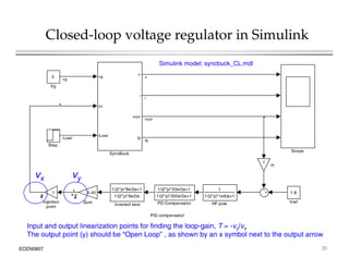 Closed-loop voltage regulator in Simulink
5 vg
v
vg
v
Simulink model: syncbuck_CL.mdl
Vg
vc
i
vout
i
x
iLoad
vout
ig
Step
Scope
iLoad
vout
ig
SyncBuck
Scope
1
H
vy
vx
PID compensator
1.8
Vref
1/(2*pi*33e3)s+1
1/(2*pi*300e3)s+1
PD Compensator
1
Injection
point
1
1/(2*pi*1e6)s+1
HF pole
5.45
Gcm
1/(2*pi*8e3)s+1
1/(2*pi*8e3)s
Inverted zero
y
ECEN5807 35
Input and output linearization points for finding the loop-gain, T = -vy/vx
The output point (y) should be “Open Loop” , as shown by an x symbol next to the output arrow
 