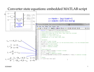 Converter state equations: embedded MATLAB script
1
3
vout
2
i
1
v
1
s
inductor integrator
1
s
capacitor integrator
v c c
PWM
u y
CCMbuck
CCM buck
3
iLoad
2
vc
1
vg
dv /dt v
i
di/dt
v out
y
u
c
c
u = inputs = [vg c iLoad v i]
y = outputs = [ic/C vL/L vout ig]
u y
4
ig
ig
Converter
state
equations
 
i
i
R
v
v 
)
0
(
)
1
(
0 





c
c
i
ig
 
Load
esr
out i
i
R
v
v 


  )
1
(
1 

 

 c
v
i
R
R
v
di
L out
L
on
g
Load
C i
i
dt
dv
C
i 


ECEN5807 8
 
  )
0
(
)
(
2
1








c
v
i
R
R
dt
L
v
out
L
on
out
L
on
g
L
 