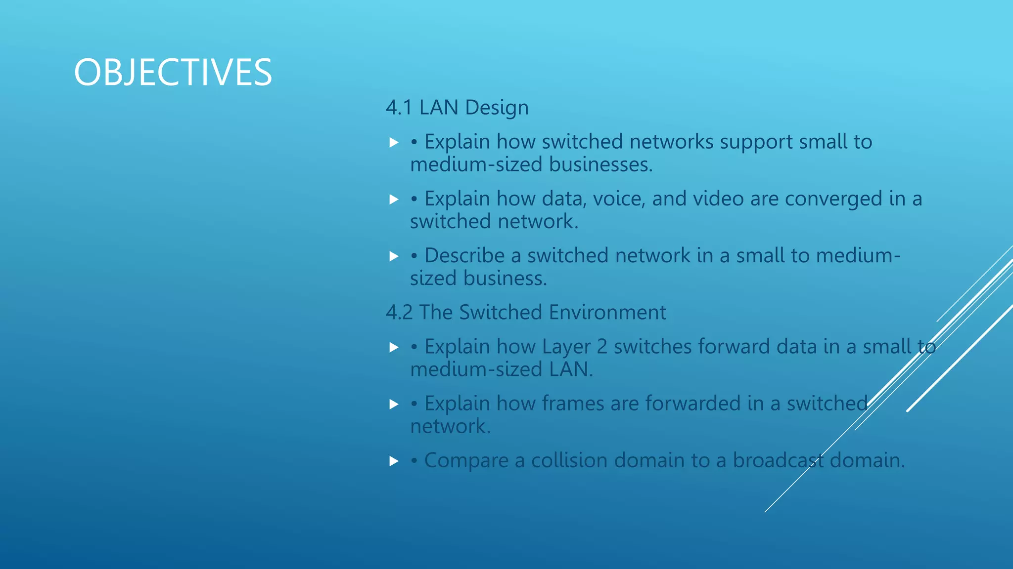 OBJECTIVES
4.1 LAN Design
• Explain how switched networks support small to
medium-sized businesses.
• Explain how data, voice, and video are converged in a
switched network.
• Describe a switched network in a small to medium-
sized business.
4.2 The Switched Environment
• Explain how Layer 2 switches forward data in a small to
medium-sized LAN.
• Explain how frames are forwarded in a switched
network.
• Compare a collision domain to a broadcast domain.