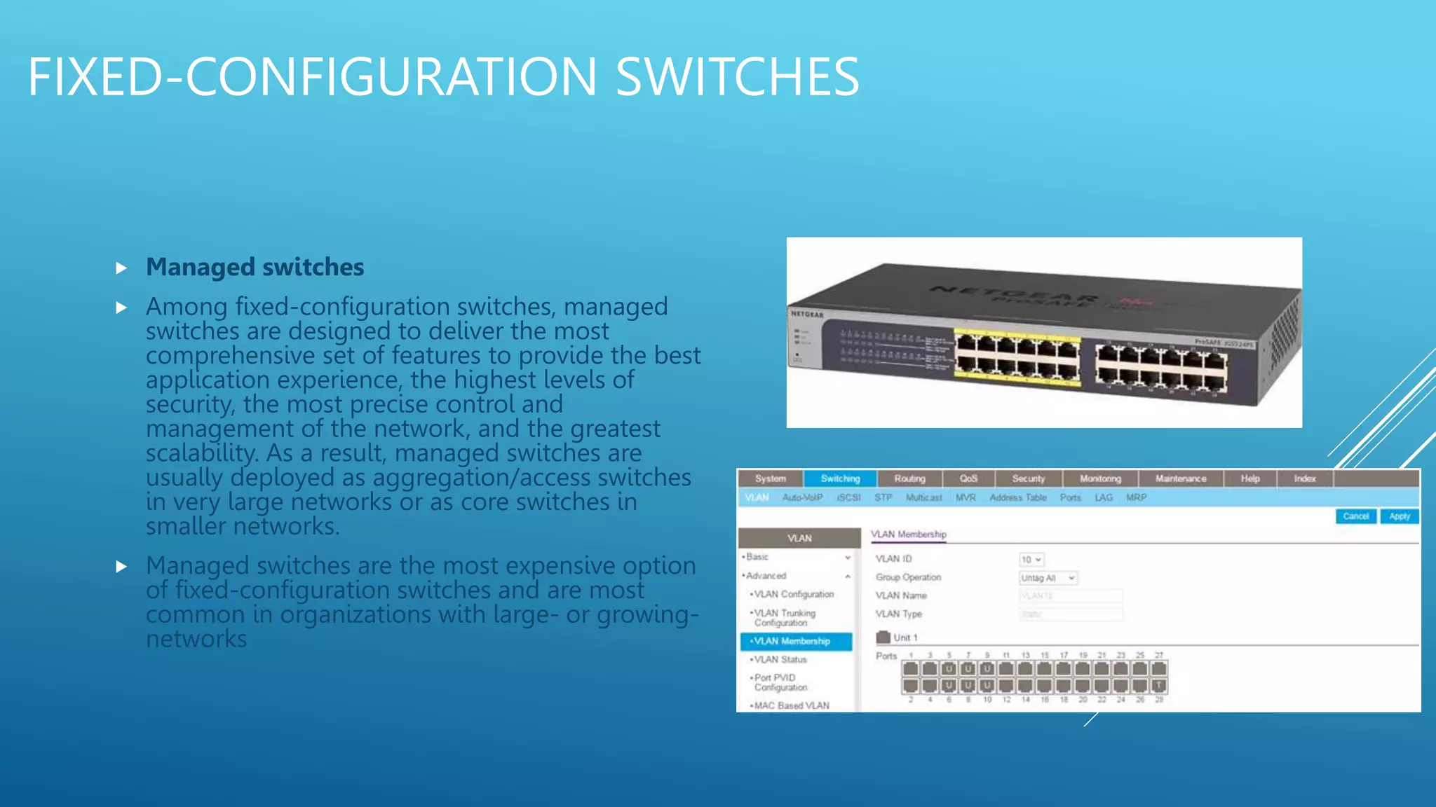 FIXED-CONFIGURATION SWITCHES
 Managed switches
 Among fixed-configuration switches, managed
switches are designed to deliver the most
comprehensive set of features to provide the best
application experience, the highest levels of
security, the most precise control and
management of the network, and the greatest
scalability. As a result, managed switches are
usually deployed as aggregation/access switches
in very large networks or as core switches in
smaller networks.
 Managed switches are the most expensive option
of fixed-configuration switches and are most
common in organizations with large- or growing-
networks
 