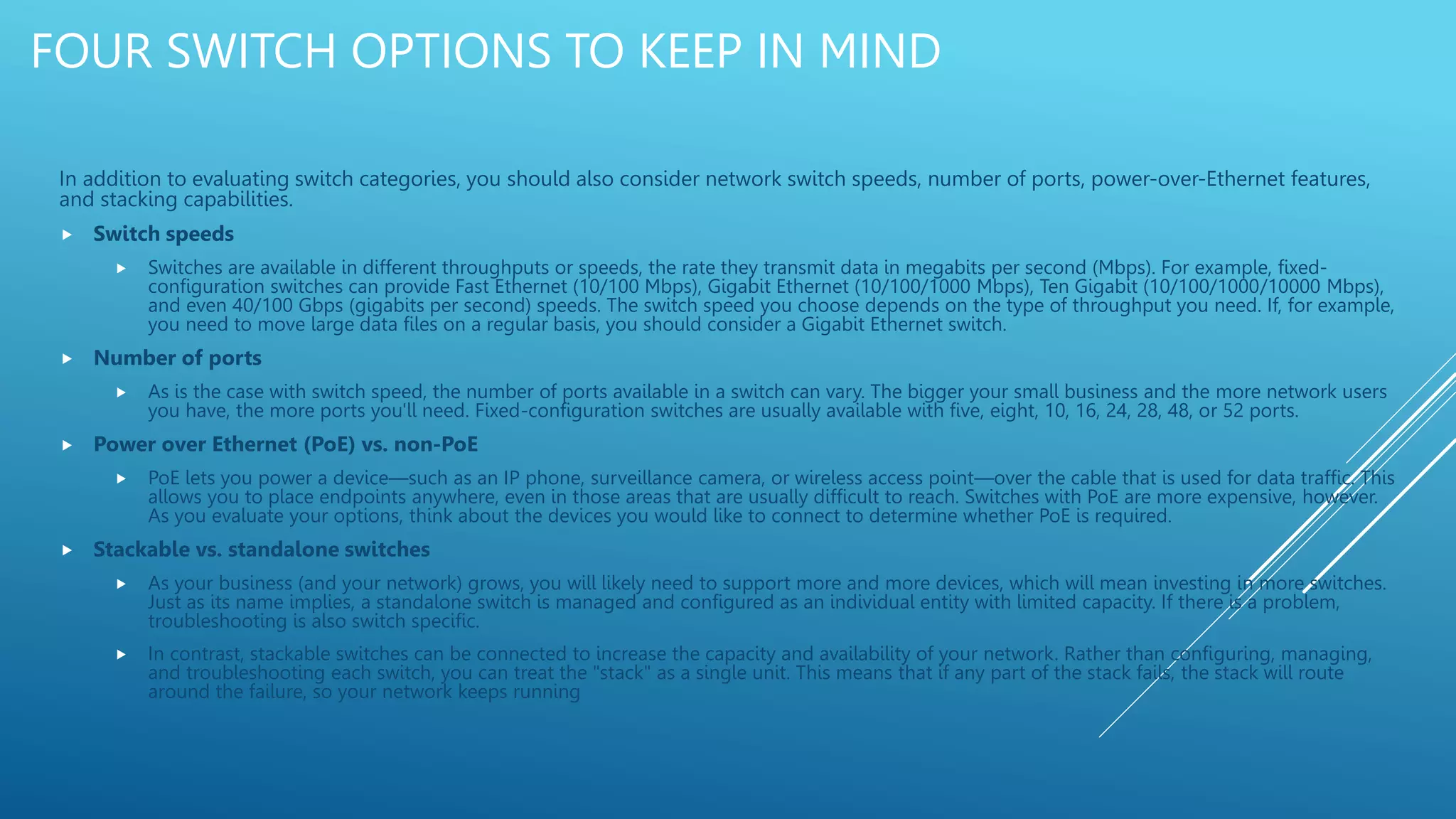 FOUR SWITCH OPTIONS TO KEEP IN MIND
In addition to evaluating switch categories, you should also consider network switch speeds, number of ports, power-over-Ethernet features,
and stacking capabilities.
 Switch speeds
 Switches are available in different throughputs or speeds, the rate they transmit data in megabits per second (Mbps). For example, fixed-
configuration switches can provide Fast Ethernet (10/100 Mbps), Gigabit Ethernet (10/100/1000 Mbps), Ten Gigabit (10/100/1000/10000 Mbps),
and even 40/100 Gbps (gigabits per second) speeds. The switch speed you choose depends on the type of throughput you need. If, for example,
you need to move large data files on a regular basis, you should consider a Gigabit Ethernet switch.
 Number of ports
 As is the case with switch speed, the number of ports available in a switch can vary. The bigger your small business and the more network users
you have, the more ports you'll need. Fixed-configuration switches are usually available with five, eight, 10, 16, 24, 28, 48, or 52 ports.
 Power over Ethernet (PoE) vs. non-PoE
 PoE lets you power a device—such as an IP phone, surveillance camera, or wireless access point—over the cable that is used for data traffic. This
allows you to place endpoints anywhere, even in those areas that are usually difficult to reach. Switches with PoE are more expensive, however.
As you evaluate your options, think about the devices you would like to connect to determine whether PoE is required.
 Stackable vs. standalone switches
 As your business (and your network) grows, you will likely need to support more and more devices, which will mean investing in more switches.
Just as its name implies, a standalone switch is managed and configured as an individual entity with limited capacity. If there is a problem,
troubleshooting is also switch specific.
 In contrast, stackable switches can be connected to increase the capacity and availability of your network. Rather than configuring, managing,
and troubleshooting each switch, you can treat the "stack" as a single unit. This means that if any part of the stack fails, the stack will route
around the failure, so your network keeps running
 