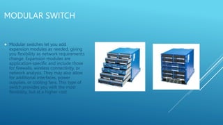 MODULAR SWITCH
 Modular switches let you add
expansion modules as needed, giving
you flexibility as network requirements
change. Expansion modules are
application-specific and include those
for firewalls, wireless connectivity, or
network analysis. They may also allow
for additional interfaces, power
supplies, or cooling fans. This type of
switch provides you with the most
flexibility, but at a higher cost
 