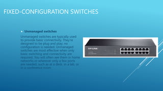FIXED-CONFIGURATION SWITCHES
 Unmanaged switches
Unmanaged switches are typically used
to provide basic connectivity. They're
designed to be plug and play; no
configuration is needed. Unmanaged
switches are most effective when only
basic switching and connectivity are
required. You will often see them in home
networks or wherever only a few ports
are needed, such as at a desk, in a lab, or
in a conference room
 