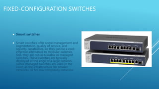 FIXED-CONFIGURATION SWITCHES
 Smart switches
 Smart switches offer some management and
segmentation, quality of service, and
security capabilities, so they can be a cost-
effective alternative to modular switches.
Still, they are not as scalable as managed
switches. These switches are typically
deployed at the edge of a large network
(while managed switches are used in the
core), as the infrastructure for smaller
networks, or for low complexity networks
 