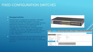 FIXED-CONFIGURATION SWITCHES
 Managed switches
 Among fixed-configuration switches, managed
switches are designed to deliver the most
comprehensive set of features to provide the best
application experience, the highest levels of
security, the most precise control and
management of the network, and the greatest
scalability. As a result, managed switches are
usually deployed as aggregation/access switches
in very large networks or as core switches in
smaller networks.
 Managed switches are the most expensive option
of fixed-configuration switches and are most
common in organizations with large- or growing-
networks
 