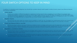 FOUR SWITCH OPTIONS TO KEEP IN MIND
In addition to evaluating switch categories, you should also consider network switch speeds, number of ports, power-over-Ethernet features,
and stacking capabilities.
 Switch speeds
 Switches are available in different throughputs or speeds, the rate they transmit data in megabits per second (Mbps). For example, fixed-
configuration switches can provide Fast Ethernet (10/100 Mbps), Gigabit Ethernet (10/100/1000 Mbps), Ten Gigabit (10/100/1000/10000 Mbps),
and even 40/100 Gbps (gigabits per second) speeds. The switch speed you choose depends on the type of throughput you need. If, for example,
you need to move large data files on a regular basis, you should consider a Gigabit Ethernet switch.
 Number of ports
 As is the case with switch speed, the number of ports available in a switch can vary. The bigger your small business and the more network users
you have, the more ports you'll need. Fixed-configuration switches are usually available with five, eight, 10, 16, 24, 28, 48, or 52 ports.
 Power over Ethernet (PoE) vs. non-PoE
 PoE lets you power a device—such as an IP phone, surveillance camera, or wireless access point—over the cable that is used for data traffic. This
allows you to place endpoints anywhere, even in those areas that are usually difficult to reach. Switches with PoE are more expensive, however.
As you evaluate your options, think about the devices you would like to connect to determine whether PoE is required.
 Stackable vs. standalone switches
 As your business (and your network) grows, you will likely need to support more and more devices, which will mean investing in more switches.
Just as its name implies, a standalone switch is managed and configured as an individual entity with limited capacity. If there is a problem,
troubleshooting is also switch specific.
 In contrast, stackable switches can be connected to increase the capacity and availability of your network. Rather than configuring, managing,
and troubleshooting each switch, you can treat the "stack" as a single unit. This means that if any part of the stack fails, the stack will route
around the failure, so your network keeps running
 