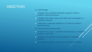 OBJECTIVES
4.1 LAN Design
 • Explain how switched networks support small to
medium-sized businesses.
 • Explain how data, voice, and video are converged in a
switched network.
 • Describe a switched network in a small to medium-
sized business.
4.2 The Switched Environment
 • Explain how Layer 2 switches forward data in a small to
medium-sized LAN.
 • Explain how frames are forwarded in a switched
network.
 • Compare a collision domain to a broadcast domain.
 