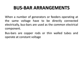 BUS-BAR ARRANGEMENTS
When a number of generators or feeders operating at
the same voltage have to be directly connected
electrically, bus-bars are used as the common electrical
component.
Bus-bars are copper rods or thin walled tubes and
operate at constant voltage
 