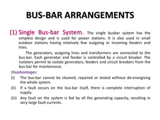 BUS-BAR ARRANGEMENTS
(1) Single Bus-bar System. The single busbar system has the
simplest design and is used for power stations. It is also used in small
outdoor stations having relatively few outgoing or incoming feeders and
lines.
The generators, outgoing lines and transformers are connected to the
bus-bar. Each generator and feeder is controlled by a circuit breaker. The
isolators permit to isolate generators, feeders and circuit breakers from the
bus-bar for maintenance.
Disadvantages:
(i) The bus-bar cannot be cleaned, repaired or tested without de-energising
the whole system.
(ii) If a fault occurs on the bus-bar itself, there is complete interruption of
supply.
(iii) Any fault on the system is fed by all the generating capacity, resulting in
very large fault currents.
 