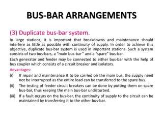 BUS-BAR ARRANGEMENTS
(3) Duplicate bus-bar system.
In large stations, it is important that breakdowns and maintenance should
interfere as little as possible with continuity of supply. In order to achieve this
objective, duplicate bus-bar system is used in important stations. Such a system
consists of two bus-bars, a “main bus-bar’’ and a “spare” bus-bar.
Each generator and feeder may be connected to either bus-bar with the help of
bus coupler which consists of a circuit breaker and isolators.
Advantages:
(i) If repair and maintenance it to be carried on the main bus, the supply need
not be interrupted as the entire load can be transferred to the spare bus.
(ii) The testing of feeder circuit breakers can be done by putting them on spare
bus-bar, thus keeping the main bus-bar undisturbed.
(iii) If a fault occurs on the bus-bar, the continuity of supply to the circuit can be
maintained by transferring it to the other bus-bar.
 