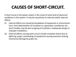 CAUSES OF SHORT-CIRCUIT.
A short circuit in the power system is the result of some kind of abnormal
conditions in the system. It may be caused due to internal and/or external
effects.
(i) Internal effects are caused by breakdown of equipment or transmission
lines, from deterioration of insulation in a generator, transformer etc.
Such troubles may be due to ageing of insulation, inadequate design or
improper installation.
(ii) External effects causing short circuit include insulation failure due to
lightning surges, overloading of equipment causing excessive heating;
mechanical damage by public etc.
 