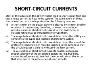 SHORT-CIRCUIT CURRENTS
Most of the failures on the power system lead to short-circuit fault and
cause heavy current to flow in the system. The calculations of these
short-circuit currents are important for the following reasons :
(i) A short-circuit on the power system is cleared by a circuit breaker
or a fuse. It is necessary, therefore, to know the maximum
possible values of short-circuit current so that switchgear of
suitable rating may be installed to interrupt them.
(ii) The magnitude of short-circuit current determines the setting and
sometimes the types and location of protective system.
(iii) The magnitude of short-circuit current determines the size of the
protective reactors which must be inserted in the system so that
the circuit breaker is able to withstand the fault current.
(iv) The calculation of short-circuit currents enables us to make
proper selection of the associated apparatus (e.g. bus-bars,
current transformers etc.) so that they can withstand the forces
that arise due to the occurrence of short circuits.
 