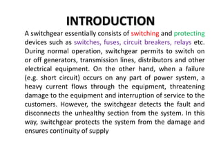 INTRODUCTION
A switchgear essentially consists of switching and protecting
devices such as switches, fuses, circuit breakers, relays etc.
During normal operation, switchgear permits to switch on
or off generators, transmission lines, distributors and other
electrical equipment. On the other hand, when a failure
(e.g. short circuit) occurs on any part of power system, a
heavy current flows through the equipment, threatening
damage to the equipment and interruption of service to the
customers. However, the switchgear detects the fault and
disconnects the unhealthy section from the system. In this
way, switchgear protects the system from the damage and
ensures continuity of supply
 