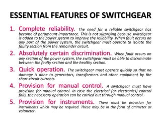 ESSENTIAL FEATURES OF SWITCHGEAR
1. Complete reliability. The need for a reliable switchgear has
become of paramount importance. This is not surprising because switchgear
is added to the power system to improve the reliability. When fault occurs on
any part of the power system, the switchgear must operate to isolate the
faulty section from the remainder circuit.
2. Absolutely certain discrimination. When fault occurs on
any section of the power system, the switchgear must be able to discriminate
between the faulty section and the healthy section.
3. Quick operation. The switchgear must operate quickly so that no
damage is done to generators, transformers and other equipment by the
short-circuit currents.
4. Provision for manual control. A switchgear must have
provision for manual control. In case the electrical (or electronics) control
fails, the necessary operation can be carried out through manual control.
5. Provision for instruments. There must be provision for
instruments which may be required. These may be in the form of ammeter or
voltmeter .
 