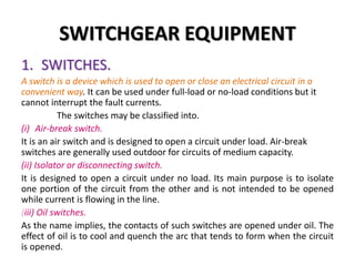 SWITCHGEAR EQUIPMENT
1. SWITCHES.
A switch is a device which is used to open or close an electrical circuit in a
convenient way. It can be used under full-load or no-load conditions but it
cannot interrupt the fault currents.
The switches may be classified into.
(i) Air-break switch.
It is an air switch and is designed to open a circuit under load. Air-break
switches are generally used outdoor for circuits of medium capacity.
(ii) Isolator or disconnecting switch.
It is designed to open a circuit under no load. Its main purpose is to isolate
one portion of the circuit from the other and is not intended to be opened
while current is flowing in the line.
(iii) Oil switches.
As the name implies, the contacts of such switches are opened under oil. The
effect of oil is to cool and quench the arc that tends to form when the circuit
is opened.
 