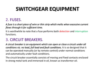 SWITCHGEAR EQUIPMENT
2. FUSES.
A fuse is a short piece of wire or thin strip which melts when excessive current
flows through it for sufficient time.
It is worthwhile to note that a fuse performs both detection and interruption
functions.
3. CIRCUIT BREAKERS.
A circuit breaker is an equipment which can open or close a circuit under all
conditions viz. no load, full load and fault conditions. It is so designed that it
can be operated manually (or by remote control) under normal conditions
and automatically under fault conditions.
The circuit breaker essentially consists of moving and fixed contacts enclosed
in strong metal tank and immersed in oil, known as transformer oil.
 