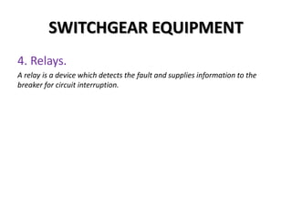 SWITCHGEAR EQUIPMENT
4. Relays.
A relay is a device which detects the fault and supplies information to the
breaker for circuit interruption.
 