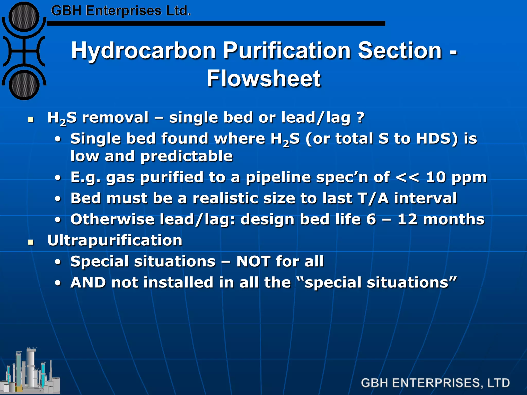 Hydrocarbon Purification Section -
Flowsheet
 H2S removal – single bed or lead/lag ?
• Single bed found where H2S (or total S to HDS) is
low and predictable
• E.g. gas purified to a pipeline spec’n of << 10 ppm
• Bed must be a realistic size to last T/A interval
• Otherwise lead/lag: design bed life 6 – 12 months
 Ultrapurification
• Special situations – NOT for all
• AND not installed in all the “special situations”
 