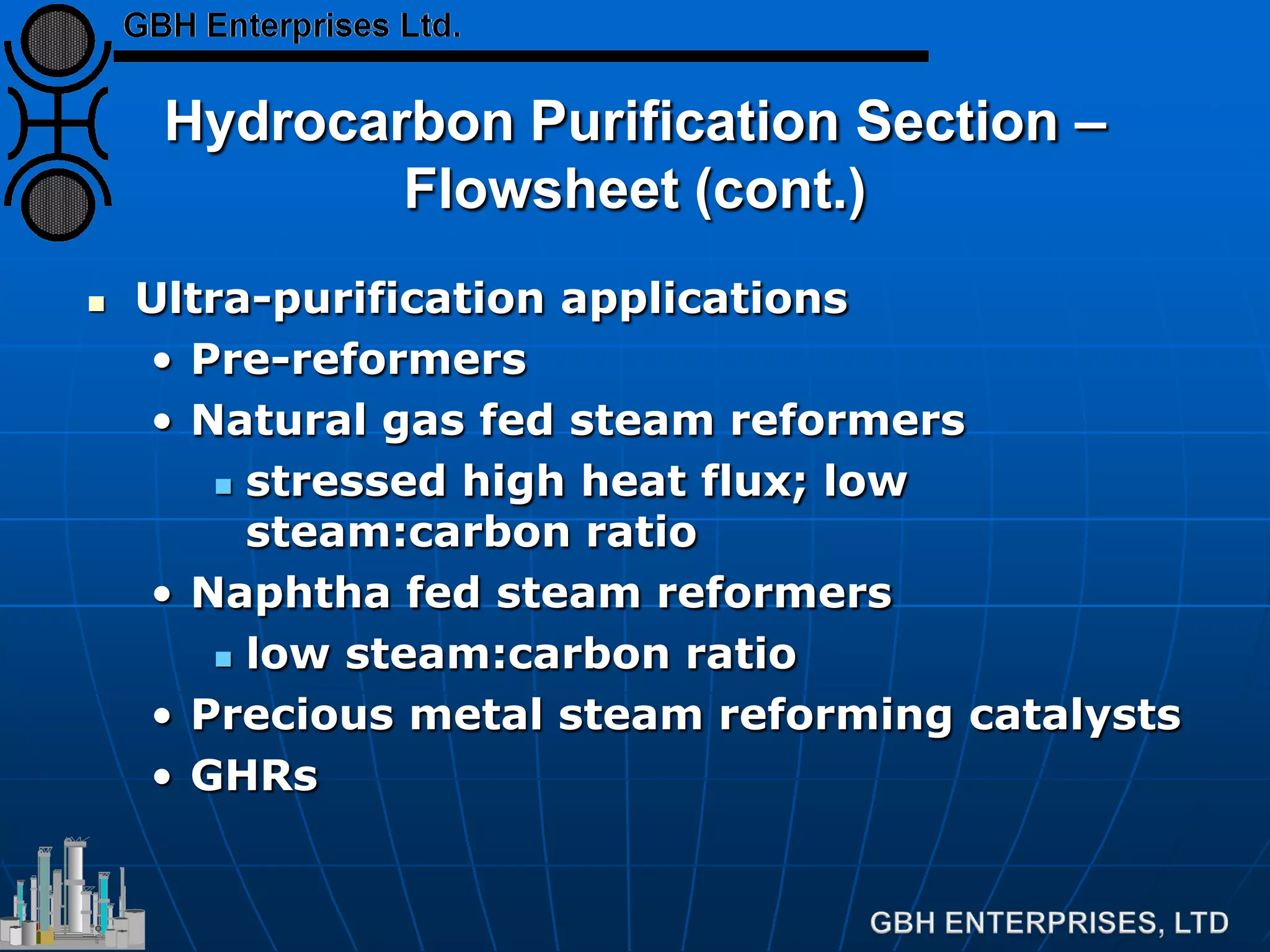 Hydrocarbon Purification Section –
Flowsheet (cont.)
 Ultra-purification applications
• Pre-reformers
• Natural gas fed steam reformers
 stressed high heat flux; low
steam:carbon ratio
• Naphtha fed steam reformers
 low steam:carbon ratio
• Precious metal steam reforming catalysts
• GHRs
 