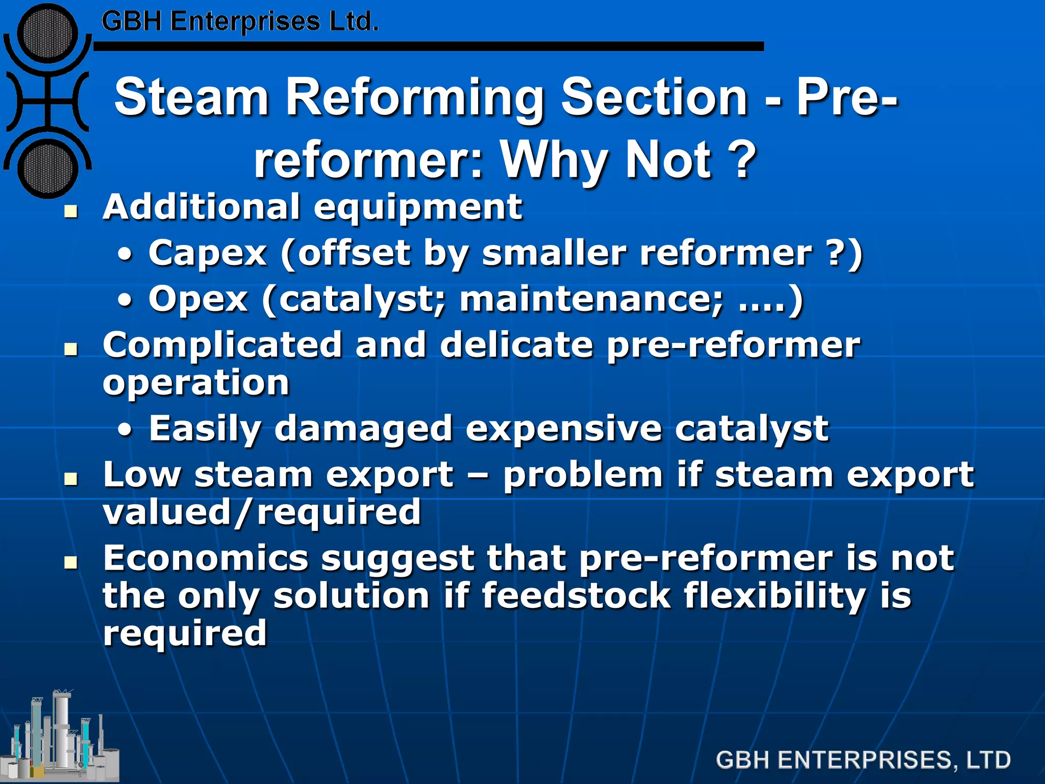 Steam Reforming Section - Pre-
reformer: Why Not ?
 Additional equipment
• Capex (offset by smaller reformer ?)
• Opex (catalyst; maintenance; ….)
 Complicated and delicate pre-reformer
operation
• Easily damaged expensive catalyst
 Low steam export – problem if steam export
valued/required
 Economics suggest that pre-reformer is not
the only solution if feedstock flexibility is
required
 