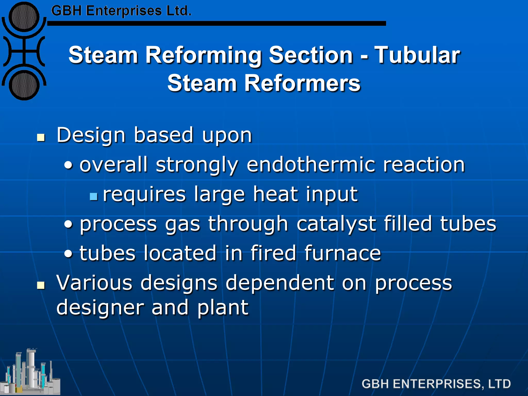 Steam Reforming Section - Tubular
Steam Reformers
 Design based upon
• overall strongly endothermic reaction
 requires large heat input
• process gas through catalyst filled tubes
• tubes located in fired furnace
 Various designs dependent on process
designer and plant
 