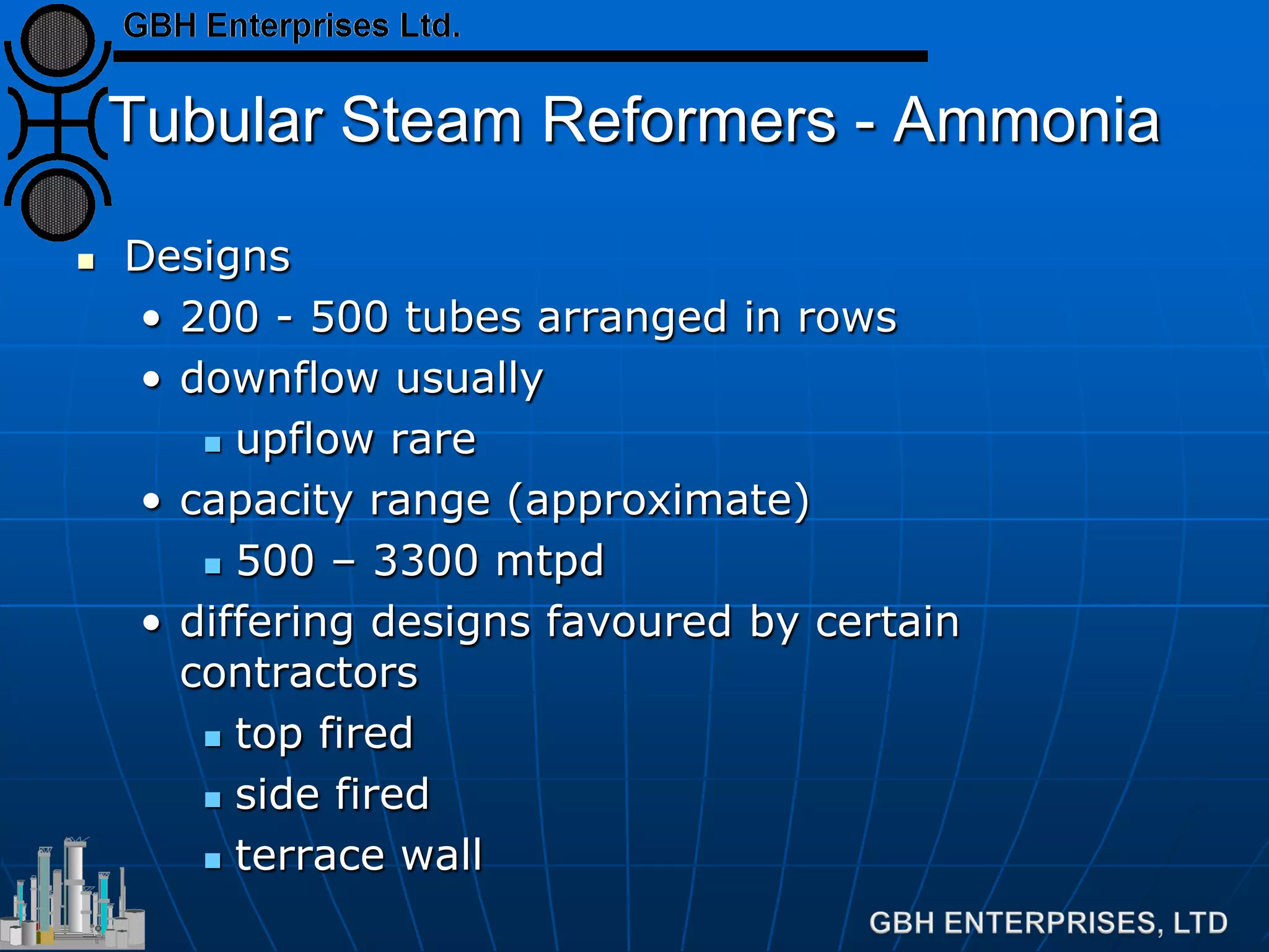 Tubular Steam Reformers - Ammonia
 Designs
• 200 - 500 tubes arranged in rows
• downflow usually
 upflow rare
• capacity range (approximate)
 500 – 3300 mtpd
• differing designs favoured by certain
contractors
 top fired
 side fired
 terrace wall
 
