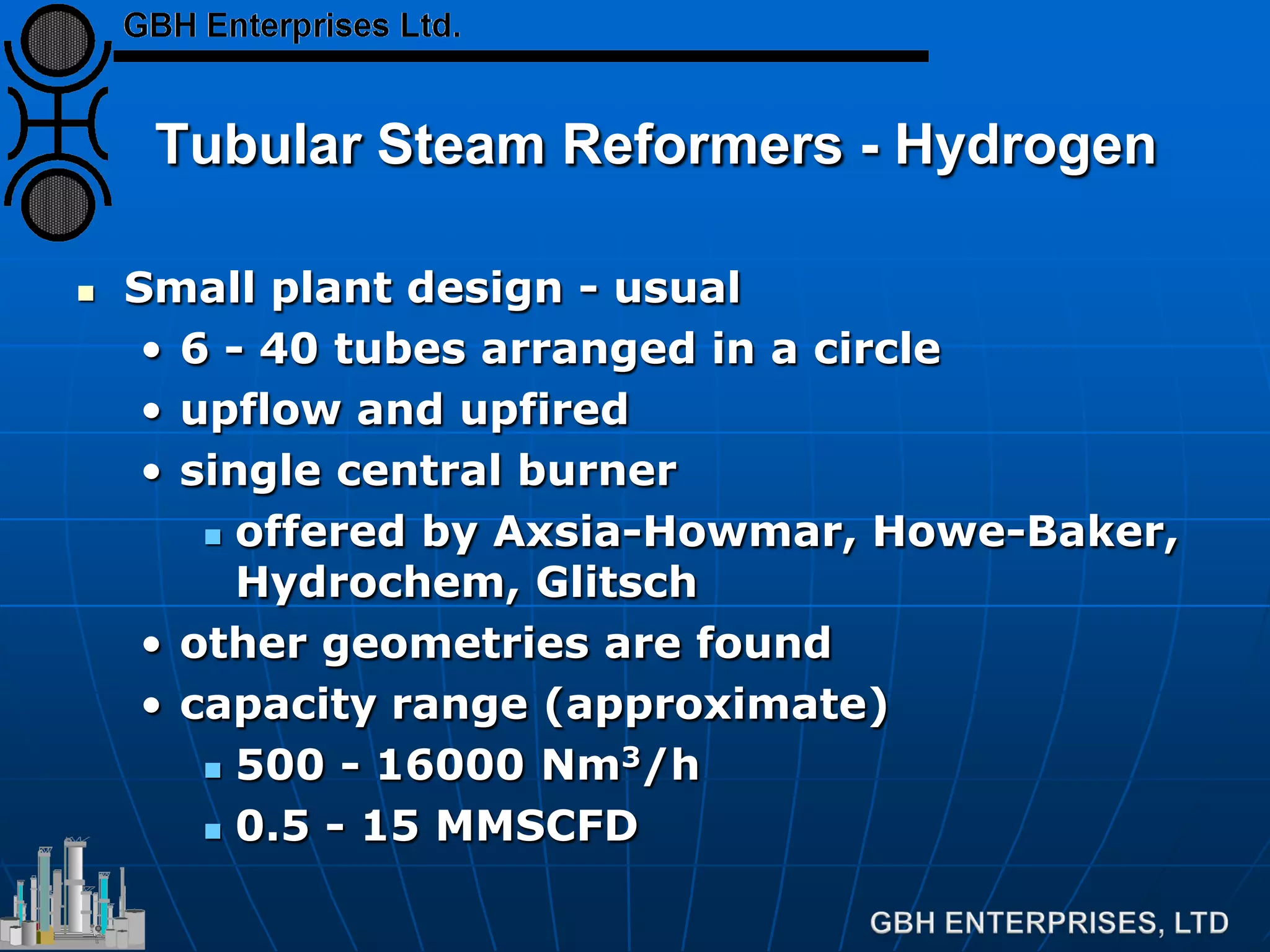 Tubular Steam Reformers - Hydrogen
 Small plant design - usual
• 6 - 40 tubes arranged in a circle
• upflow and upfired
• single central burner
 offered by Axsia-Howmar, Howe-Baker,
Hydrochem, Glitsch
• other geometries are found
• capacity range (approximate)
 500 - 16000 Nm3/h
 0.5 - 15 MMSCFD
 