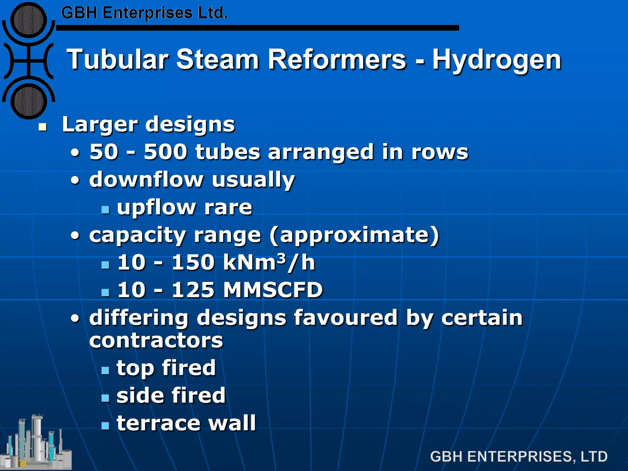 Tubular Steam Reformers - Hydrogen
 Larger designs
• 50 - 500 tubes arranged in rows
• downflow usually
 upflow rare
• capacity range (approximate)
 10 - 150 kNm3/h
 10 - 125 MMSCFD
• differing designs favoured by certain
contractors
 top fired
 side fired
 terrace wall
 