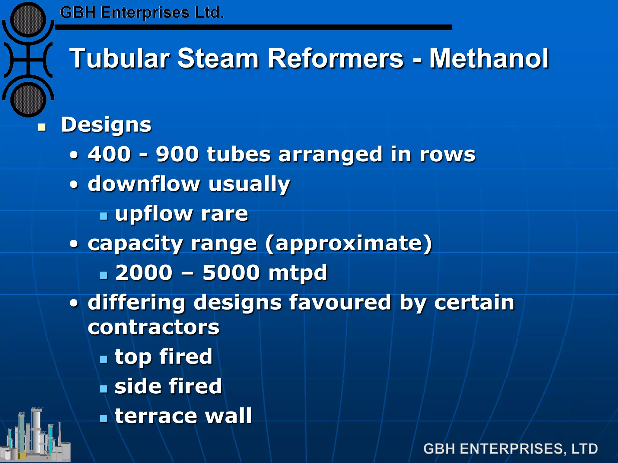 Tubular Steam Reformers - Methanol
 Designs
• 400 - 900 tubes arranged in rows
• downflow usually
 upflow rare
• capacity range (approximate)
 2000 – 5000 mtpd
• differing designs favoured by certain
contractors
 top fired
 side fired
 terrace wall
 