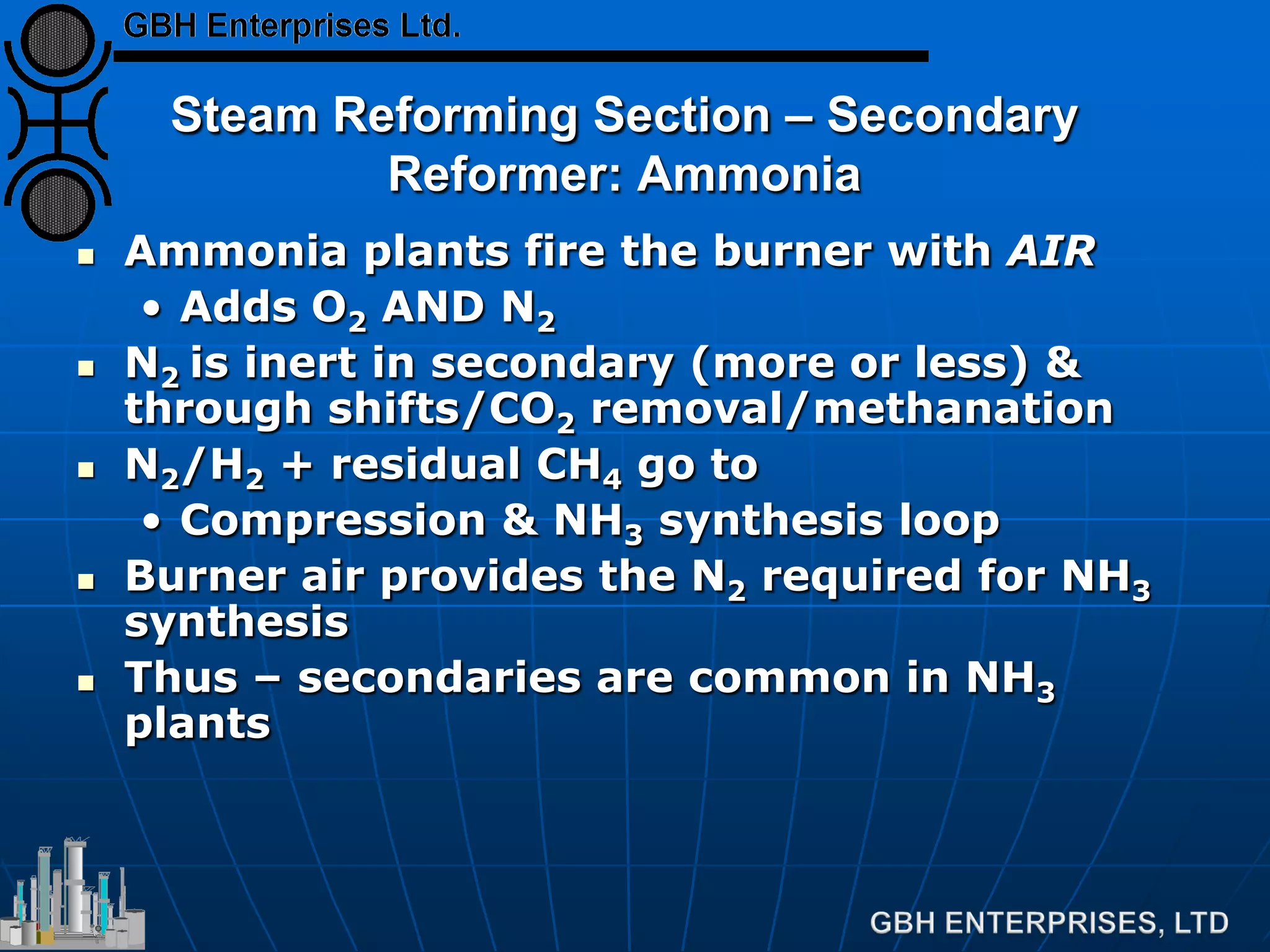 Steam Reforming Section – Secondary
Reformer: Ammonia
 Ammonia plants fire the burner with AIR
• Adds O2 AND N2
 N2 is inert in secondary (more or less) &
through shifts/CO2 removal/methanation
 N2/H2 + residual CH4 go to
• Compression & NH3 synthesis loop
 Burner air provides the N2 required for NH3
synthesis
 Thus – secondaries are common in NH3
plants
 