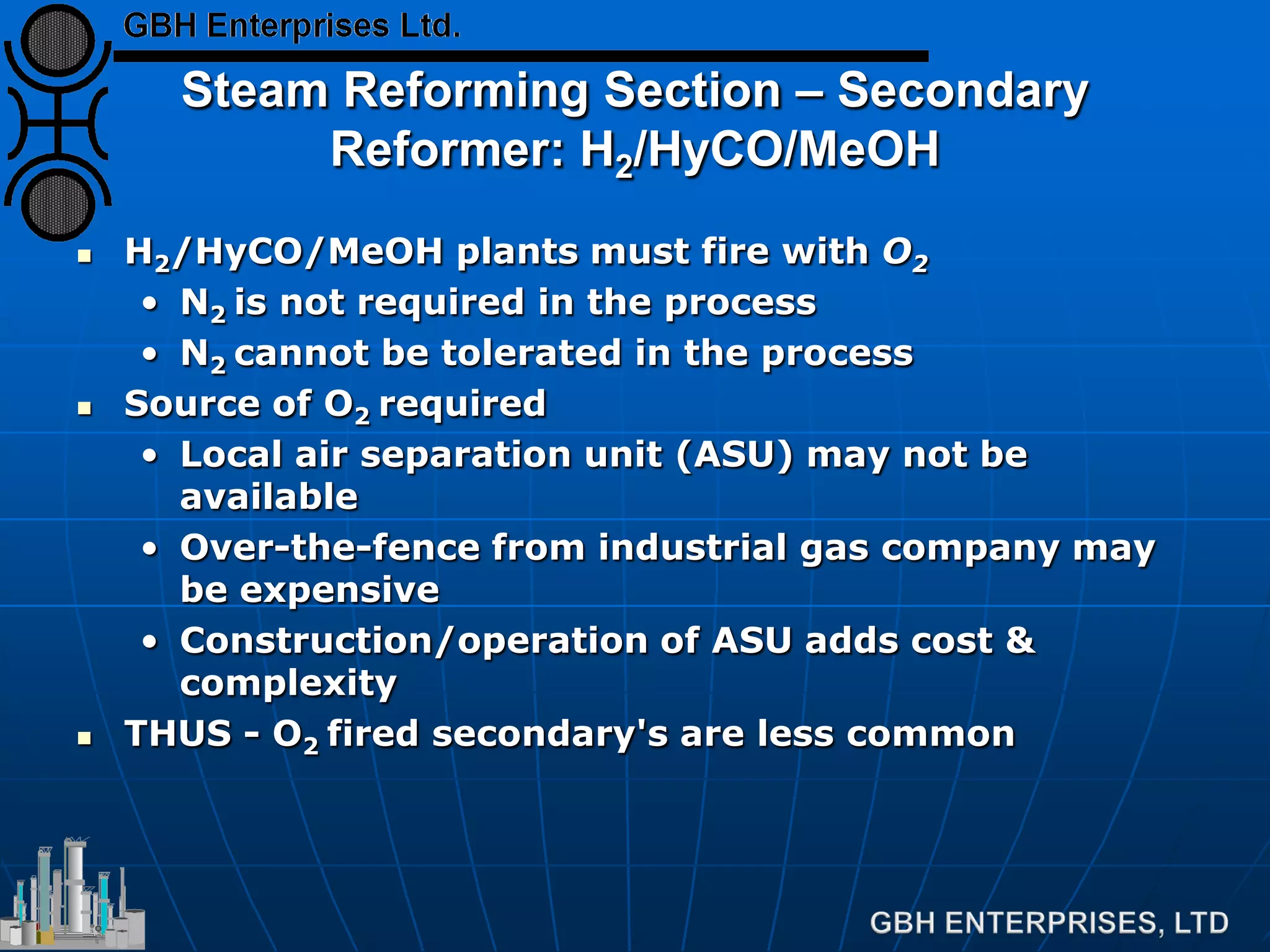 Steam Reforming Section – Secondary
Reformer: H2/HyCO/MeOH
 H2/HyCO/MeOH plants must fire with O2
• N2 is not required in the process
• N2 cannot be tolerated in the process
 Source of O2 required
• Local air separation unit (ASU) may not be
available
• Over-the-fence from industrial gas company may
be expensive
• Construction/operation of ASU adds cost &
complexity
 THUS - O2 fired secondary's are less common
 