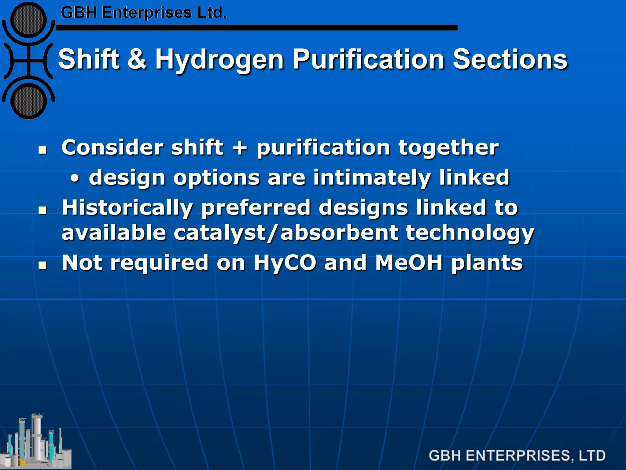 Shift & Hydrogen Purification Sections
 Consider shift + purification together
• design options are intimately linked
 Historically preferred designs linked to
available catalyst/absorbent technology
 Not required on HyCO and MeOH plants
 
