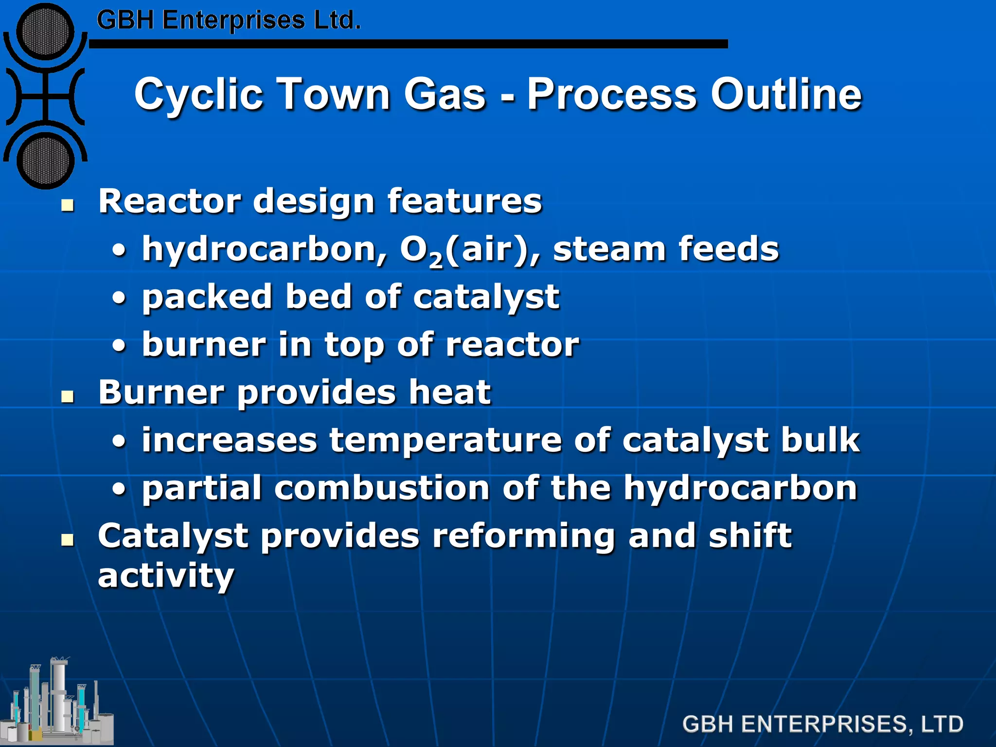 Cyclic Town Gas - Process Outline
 Reactor design features
• hydrocarbon, O2(air), steam feeds
• packed bed of catalyst
• burner in top of reactor
 Burner provides heat
• increases temperature of catalyst bulk
• partial combustion of the hydrocarbon
 Catalyst provides reforming and shift
activity
 