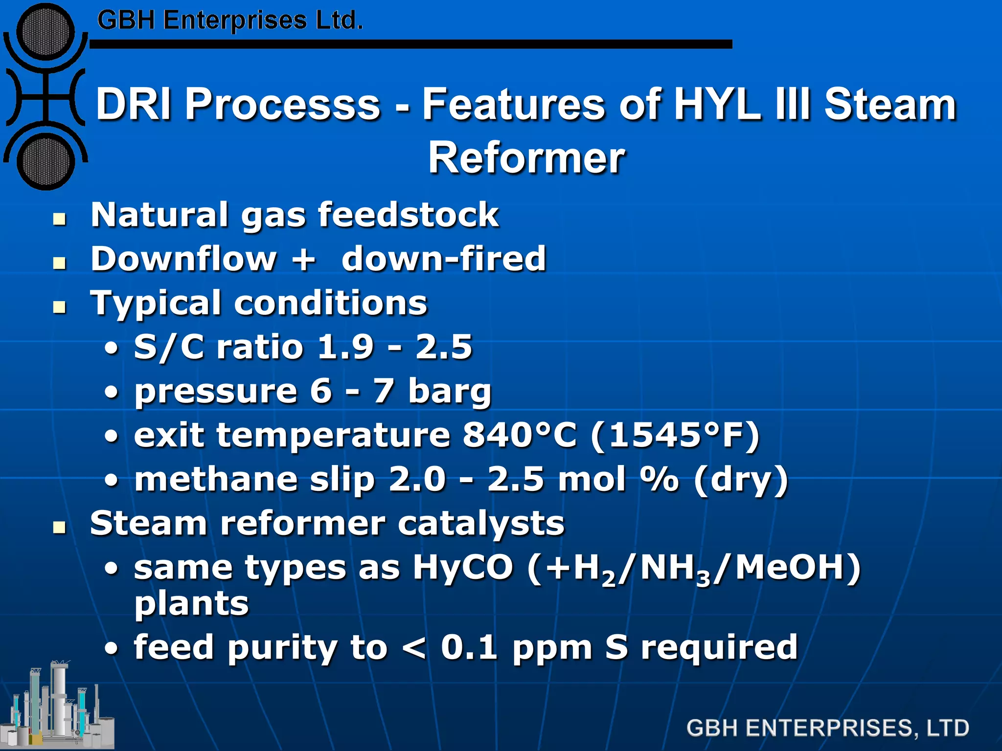 DRI Processs - Features of HYL III Steam
Reformer
 Natural gas feedstock
 Downflow + down-fired
 Typical conditions
• S/C ratio 1.9 - 2.5
• pressure 6 - 7 barg
• exit temperature 840°C (1545°F)
• methane slip 2.0 - 2.5 mol % (dry)
 Steam reformer catalysts
• same types as HyCO (+H2/NH3/MeOH)
plants
• feed purity to < 0.1 ppm S required
 